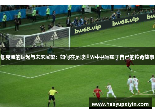 加克波的崛起与未来展望：如何在足球世界中书写属于自己的传奇故事