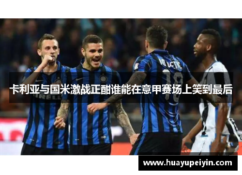 卡利亚与国米激战正酣谁能在意甲赛场上笑到最后