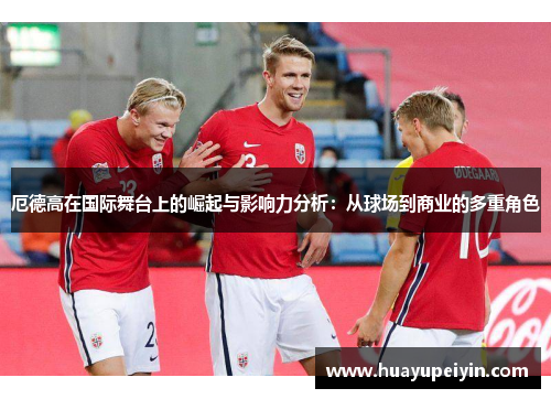 厄德高在国际舞台上的崛起与影响力分析：从球场到商业的多重角色
