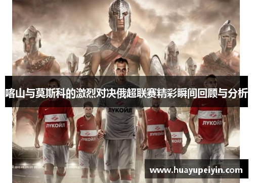喀山与莫斯科的激烈对决俄超联赛精彩瞬间回顾与分析
