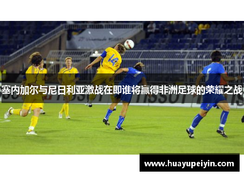 塞内加尔与尼日利亚激战在即谁将赢得非洲足球的荣耀之战