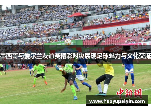 墨西哥与爱尔兰友谊赛精彩对决展现足球魅力与文化交流