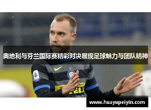 奥地利与芬兰国际赛精彩对决展现足球魅力与团队精神