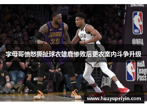 字母哥愤怒撕扯球衣雄鹿惨败后更衣室内斗争升级