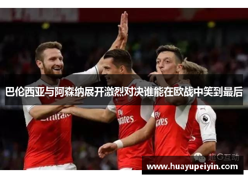 巴伦西亚与阿森纳展开激烈对决谁能在欧战中笑到最后