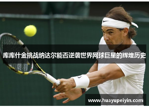 库库什金挑战纳达尔能否逆袭世界网球巨星的辉煌历史